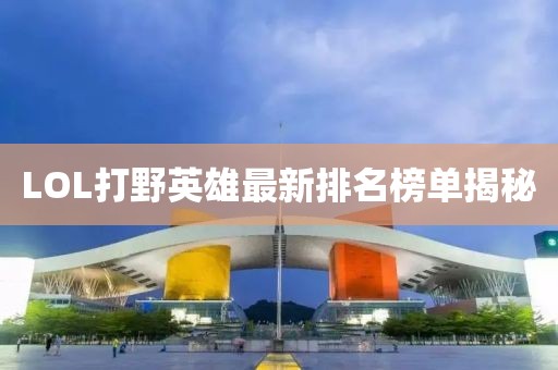 LOL打野英雄最新排名榜單揭秘