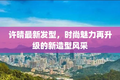 許晴最新發(fā)型,時(shí)尚魅力再升級(jí)的新造型風(fēng)采