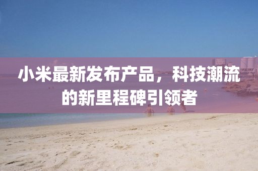 小米最新發(fā)布產(chǎn)品,科技潮流的新里程碑引領(lǐng)者