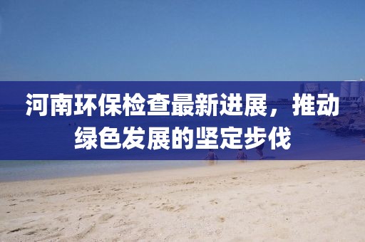 河南環(huán)保檢查最新進(jìn)展,推動(dòng)綠色發(fā)展的堅(jiān)定步伐