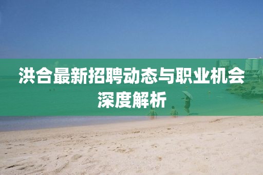 洪合最新招聘動(dòng)態(tài)與職業(yè)機(jī)會(huì)深度解析