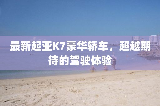 最新起亞K7豪華轎車,超越期待的駕駛體驗