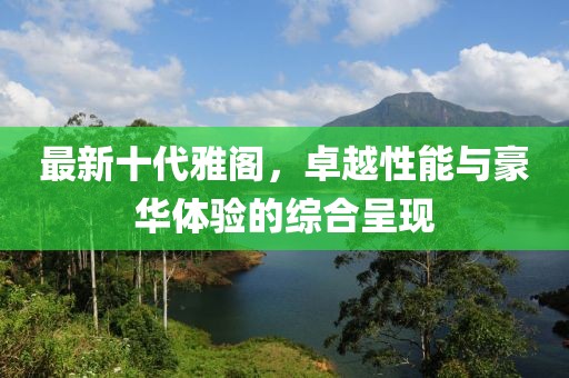 最新十代雅閣,卓越性能與豪華體驗的綜合呈現