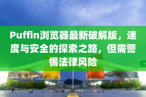 Puffin瀏覽器最新破解版,速度與安全的探索之路,但需警惕法律風險