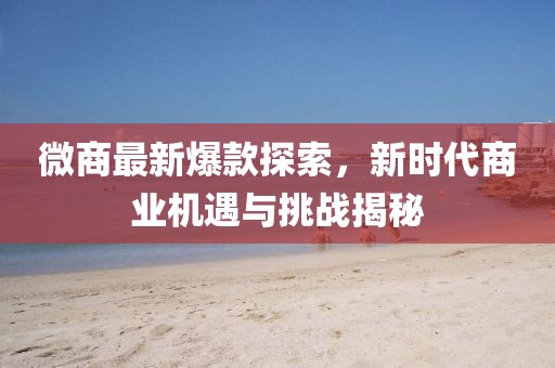 微商最新爆款探索,新時代商業機遇與挑戰揭秘