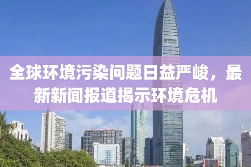 全球環境污染問題日益嚴峻，最新新聞報道揭示環境危機