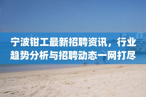 寧波鉗工最新招聘資訊,行業趨勢分析與招聘動態一網打盡