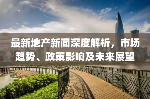 最新地產(chǎn)新聞深度解析,市場趨勢、政策影響及未來展望