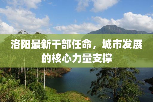洛陽最新干部任命,城市發(fā)展的核心力量支撐