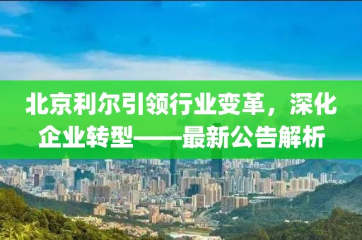 北京利爾引領行業變革,深化企業轉型——最新公告解析