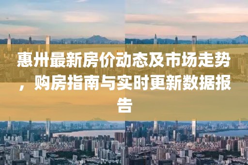 惠卅最新房價動態及市場走勢,購房指南與實時更新數據報告