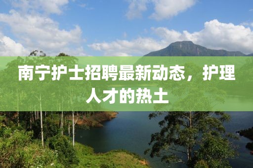 南寧護士招聘最新動態,護理人才的熱土
