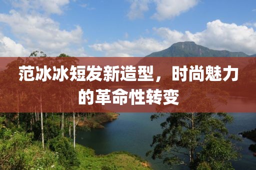 范冰冰短發新造型,時尚魅力的革命性轉變