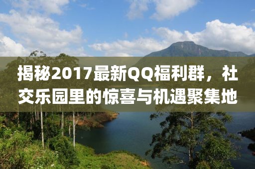揭秘2017最新QQ福利群,社交樂園里的驚喜與機(jī)遇聚集地