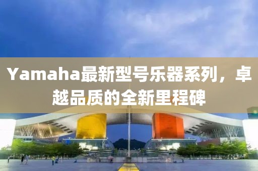 Yamaha最新型號樂器系列,卓越品質的全新里程碑