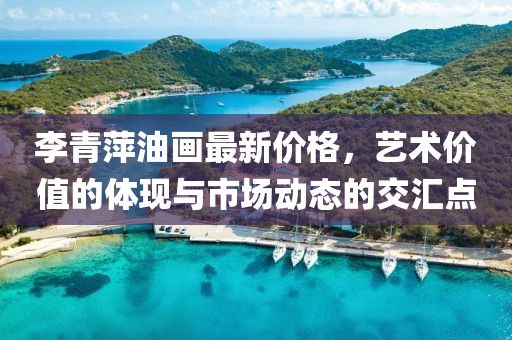 李青萍油畫最新價格，藝術價值的體現與市場動態的交匯點