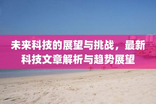 未來科技的展望與挑戰,最新科技文章解析與趨勢展望