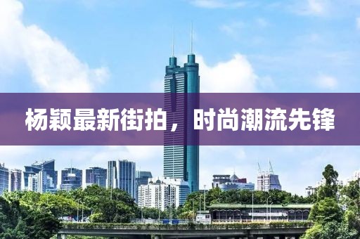 楊穎最新街拍,時(shí)尚潮流先鋒