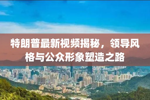 特朗普最新視頻揭秘,領(lǐng)導(dǎo)風(fēng)格與公眾形象塑造之路
