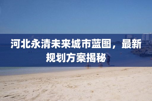 河北永清未來城市藍(lán)圖,最新規(guī)劃方案揭秘
