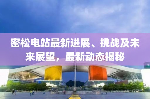 密松電站最新進展、挑戰及未來展望,最新動態揭秘