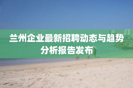 蘭州企業最新招聘動態與趨勢分析報告發布