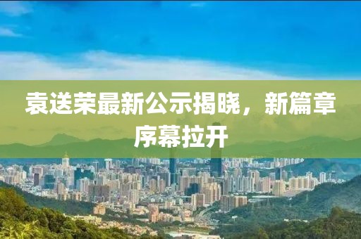袁送榮最新公示揭曉,新篇章序幕拉開