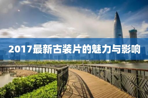 2017最新古裝片的魅力與影響