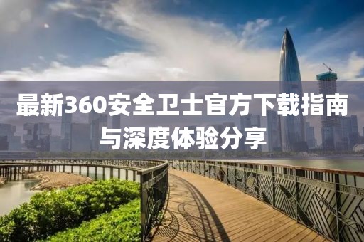 最新360安全衛士官方下載指南與深度體驗分享