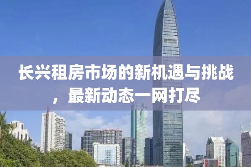 長興租房市場的新機(jī)遇與挑戰(zhàn),最新動態(tài)一網(wǎng)打盡