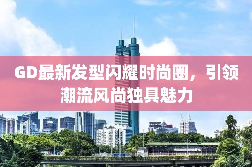 GD最新發(fā)型閃耀時尚圈,引領潮流風尚獨具魅力