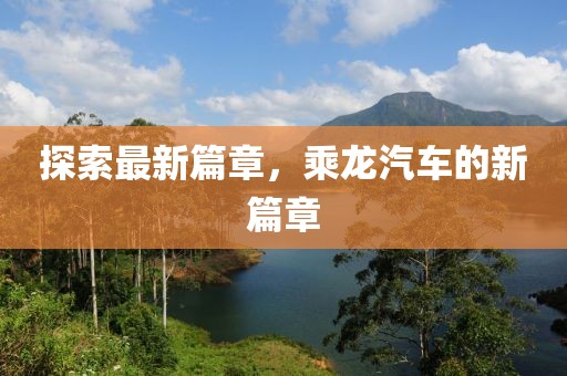 探索最新篇章,乘龍汽車的新篇章