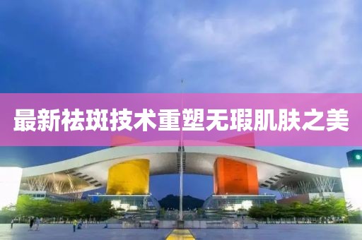 最新祛斑技術(shù)重塑無(wú)瑕肌膚之美