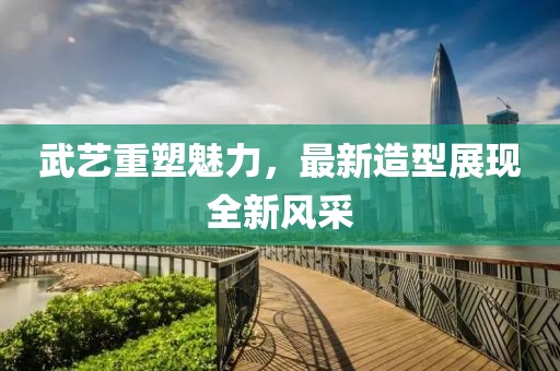 武藝重塑魅力,最新造型展現(xiàn)全新風(fēng)采