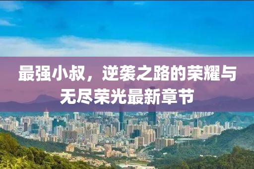 最強小叔,逆襲之路的榮耀與無盡榮光最新章節