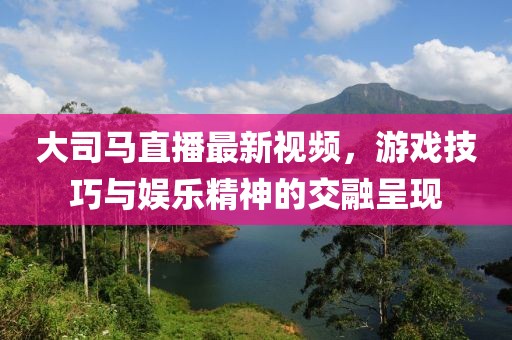大司馬直播最新視頻,游戲技巧與娛樂精神的交融呈現(xiàn)