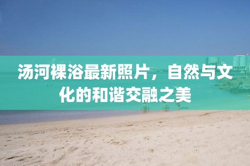湯河裸浴最新照片,自然與文化的和諧交融之美