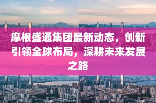 摩根盛通集團(tuán)最新動(dòng)態(tài),創(chuàng)新引領(lǐng)全球布局,深耕未來(lái)發(fā)展之路