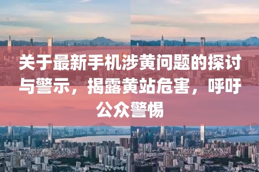 關于最新手機涉黃問題的探討與警示,揭露黃站危害,呼吁公眾警惕