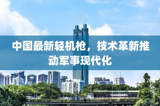 中國最新輕機槍,技術(shù)革新推動軍事現(xiàn)代化