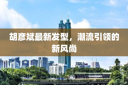 胡彥斌最新發(fā)型,潮流引領(lǐng)的新風(fēng)尚