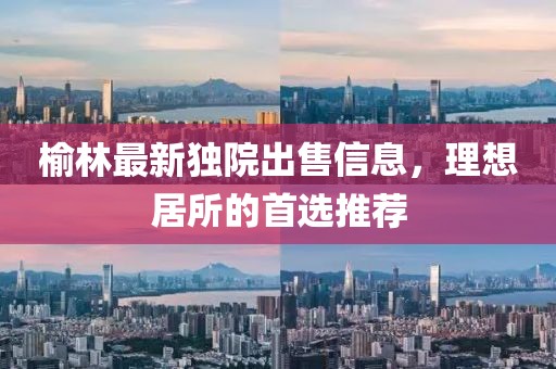 榆林最新獨院出售信息,理想居所的首選推薦