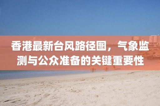 香港最新臺風路徑圖,氣象監測與公眾準備的關鍵重要性