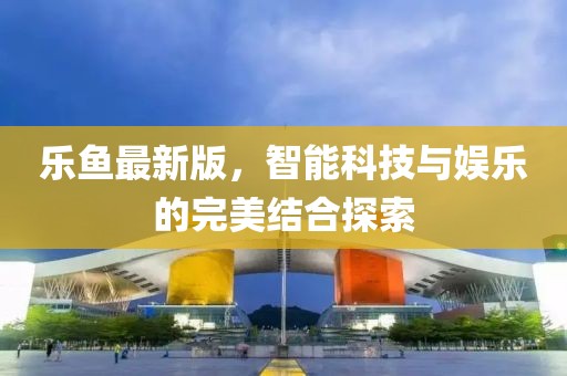 樂魚最新版,智能科技與娛樂的完美結合探索