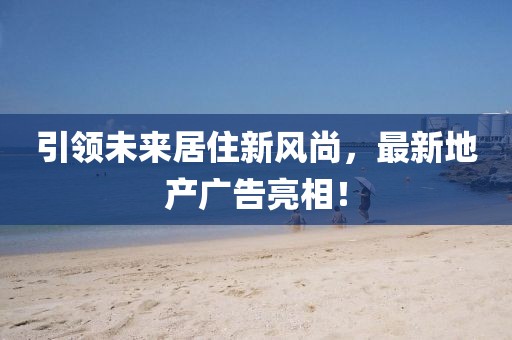 引領未來居住新風尚,最新地產廣告亮相!