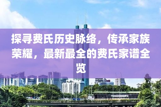 探尋費(fèi)氏歷史脈絡(luò),傳承家族榮耀,最新最全的費(fèi)氏家譜全覽