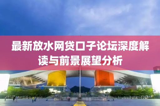 最新放水網(wǎng)貸口子論壇深度解讀與前景展望分析
