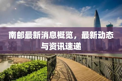 南郵最新消息概覽,最新動態與資訊速遞