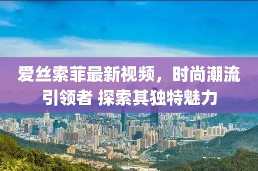 愛絲索菲最新視頻,時尚潮流引領者 探索其獨特魅力