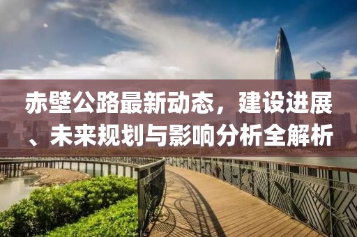赤壁公路最新動(dòng)態(tài),建設(shè)進(jìn)展、未來(lái)規(guī)劃與影響分析全解析
